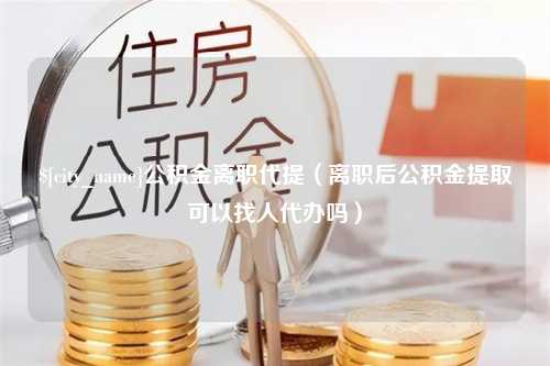 吴忠公积金离职代提（离职后公积金提取可以找人代办吗）