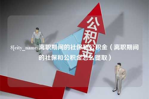 吴忠离职期间的社保和公积金（离职期间的社保和公积金怎么提取）