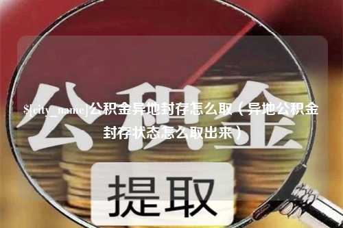 吴忠公积金异地封存怎么取（异地公积金封存状态怎么取出来）