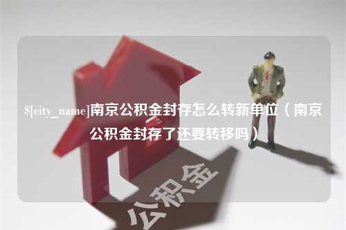 吴忠南京公积金封存怎么转新单位（南京公积金封存了还要转移吗）